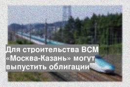 Для строительства ВСМ «Москва-Казань» могут выпустить облигации