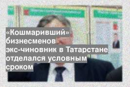 «Кошмаривший» бизнесменов экс-чиновник в Татарстане отделался условным сроком