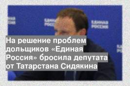 На решение проблем дольщиков «Единая Россия» бросила депутата от Татарстана Сидякина