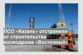 ПСО «Казань» отстранили от строительства космодрома «Восточный»