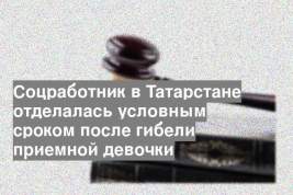 Соцработник в Татарстане отделалась условным сроком после гибели приемной девочки