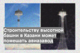 Строительству высотной башни в Казани может помешать авиазавод