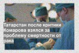 Татарстан после критики Комарова взялся за проблему смертности от рака