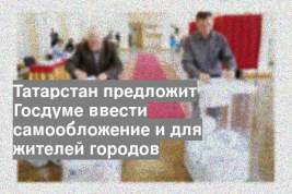 Татарстан предложит Госдуме ввести самообложение и для жителей городов