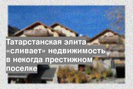 Татарстанская элита «сливает» недвижимость в некогда престижном поселке
