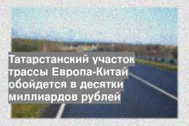 Татарстанский участок трассы Европа-Китай обойдется в десятки миллиардов рублей