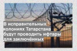 В исправительных колониях Татарстана будут проводить ифтары для заключённых
