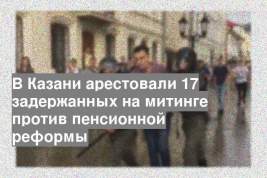 В Казани арестовали 17 задержанных на митинге против пенсионной реформы