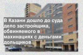 В Казани дошло до суда дело застройщика, обвиняемого в махинациях с деньгами дольщиков