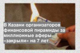 В Казани организаторов финансовой пирамиды за миллионные аферы «закрыли» на 7 лет