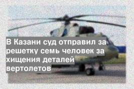 В Казани суд отправил за решетку семь человек за хищения деталей вертолетов