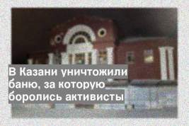 В Казани уничтожили баню, за которую боролись активисты