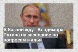 В Казани ждут Владимира Путина на заседание по вопросам жилья