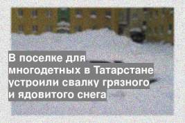 В поселке для многодетных в Татарстане устроили свалку грязного и ядовитого снега