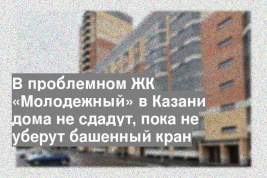 В проблемном ЖК «Молодежный» в Казани дома не сдадут, пока не уберут башенный кран