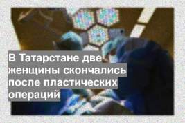 В Татарстане две женщины скончались после пластических операций