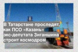 В Татарстане проследят, как ПСО «Казань» экс-депутата Зиганшина строит космодром