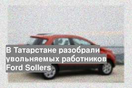 В Татарстане разобрали увольняемых работников Ford Sollers