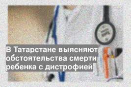 В Татарстане выясняют обстоятельства смерти ребенка с дистрофией