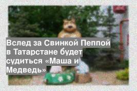 Вслед за Свинкой Пеппой в Татарстане будет судиться «Маша и Медведь»