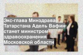 Экс-глава Минздрава Татарстана Адель Вафин станет министром здравоохранения Московской области