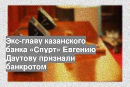 Экс-главу казанского банка «Спурт» Евгению Даутову признали банкротом