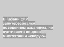 В Казани СКР заинтересовался поведением охранника, не пустившего во двор многоэтажки «скорую»