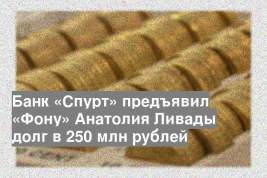 Банк «Спурт» предъявил «Фону» Анатолия Ливады долг в 250 млн рублей