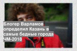 Блогер Варламов определил Казань в самые бедные города ЧМ-2018