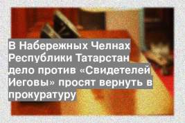 В Набережных Челнах Республики Татарстан дело против «Свидетелей Иеговы» просят вернуть в прокуратуру