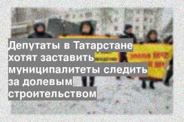 Депутаты в Татарстане хотят заставить муниципалитеты следить за долевым строительством