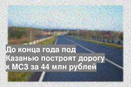 До конца года под Казанью построят дорогу к МСЗ за 44 млн рублей