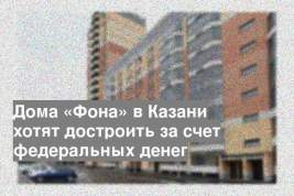 Дома «Фона» в Казани хотят достроить за счет федеральных денег