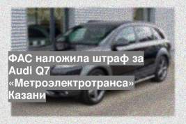 ФАС наложила штраф за Audi Q7 «Метроэлектротранса» Казани