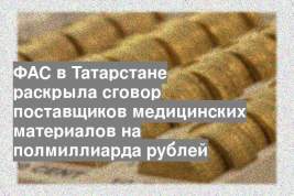 ФАС в Татарстане раскрыла сговор поставщиков медицинских материалов на полмиллиарда рублей