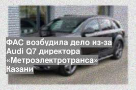 ФАС возбудила дело из-за Audi Q7 директора «Метроэлектротранса» Казани