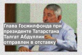 Глава Госжилфонда при президенте Татарстана Талгат Абдуллин отправлен в отставку