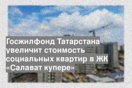 Госжилфонд Татарстана увеличит стоимость социальных квартир в ЖК «Салават купере»