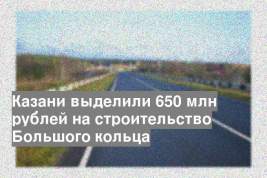 Казани выделили 650 млн рублей на строительство Большого кольца