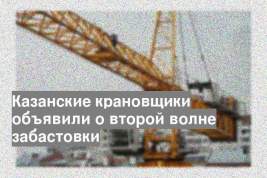 Казанские крановщики объявили о второй волне забастовки