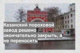Казанский пороховой завод решено окончательно закрыть, а не переносить