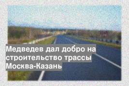 Медведев дал добро на строительство трассы Москва-Казань