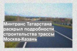 Минтранс Татарстана раскрыл подробности строительства трассы Москва-Казань