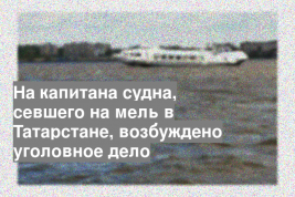 На капитана судна, севшего на мель в Татарстане, возбуждено уголовное дело