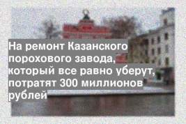 На ремонт Казанского порохового завода, который все равно уберут, потратят 300 миллионов рублей
