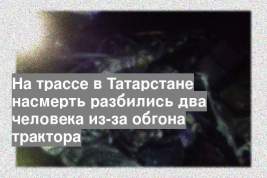 На трассе в Татарстане насмерть разбились два человека из-за обгона трактора