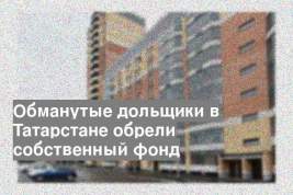 Обманутые дольщики в Татарстане обрели собственный фонд