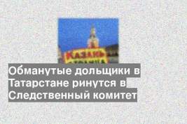 Обманутые дольщики в Татарстане ринутся в Следственный комитет