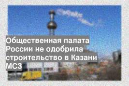 Общественная палата России не одобрила строительство в Казани МСЗ