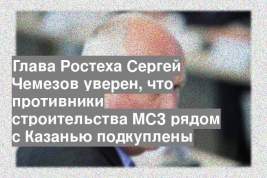 Глава Ростеха Сергей Чемезов уверен, что противники строительства МСЗ рядом с Казанью подкуплены